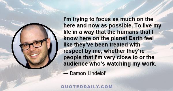 I'm trying to focus as much on the here and now as possible. To live my life in a way that the humans that I know here on the planet Earth feel like they've been treated with respect by me, whether they're people that