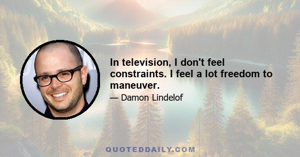 In television, I don't feel constraints. I feel a lot freedom to maneuver.