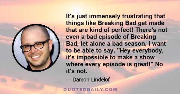 It's just immensely frustrating that things like Breaking Bad get made that are kind of perfect! There's not even a bad episode of Breaking Bad, let alone a bad season. I want to be able to say, Hey everybody, it's