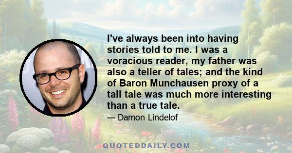 I've always been into having stories told to me. I was a voracious reader, my father was also a teller of tales; and the kind of Baron Munchausen proxy of a tall tale was much more interesting than a true tale.