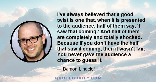 I've always believed that a good twist is one that, when it is presented to the audience, half of them say, 'I saw that coming.' And half of them are completely and totally shocked. Because if you don't have the half