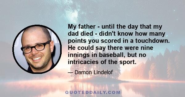 My father - until the day that my dad died - didn't know how many points you scored in a touchdown. He could say there were nine innings in baseball, but no intricacies of the sport.