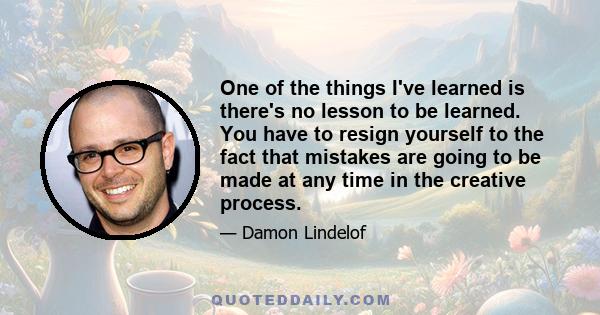 One of the things I've learned is there's no lesson to be learned. You have to resign yourself to the fact that mistakes are going to be made at any time in the creative process.