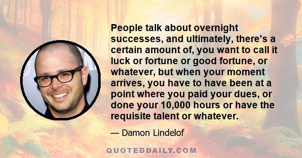 People talk about overnight successes, and ultimately, there's a certain amount of, you want to call it luck or fortune or good fortune, or whatever, but when your moment arrives, you have to have been at a point where