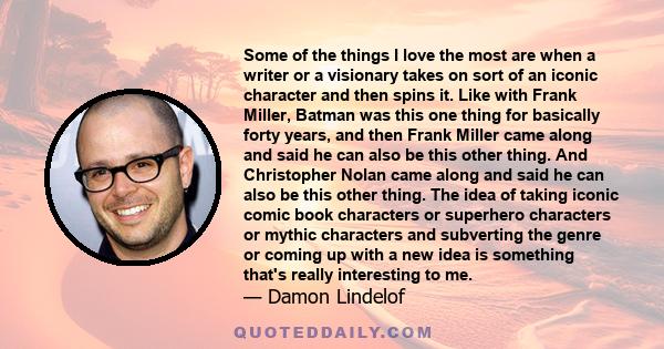 Some of the things I love the most are when a writer or a visionary takes on sort of an iconic character and then spins it. Like with Frank Miller, Batman was this one thing for basically forty years, and then Frank