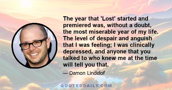 The year that 'Lost' started and premiered was, without a doubt, the most miserable year of my life. The level of despair and anguish that I was feeling; I was clinically depressed, and anyone that you talked to who