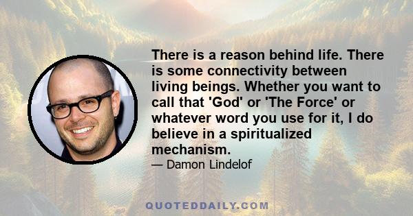 There is a reason behind life. There is some connectivity between living beings. Whether you want to call that 'God' or 'The Force' or whatever word you use for it, I do believe in a spiritualized mechanism.