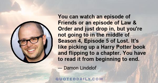 You can watch an episode of Friends or an episode of Law & Order and just drop in, but you're not going to in the middle of Season 4, Episode 5 of Lost. It's like picking up a Harry Potter book and flipping to a