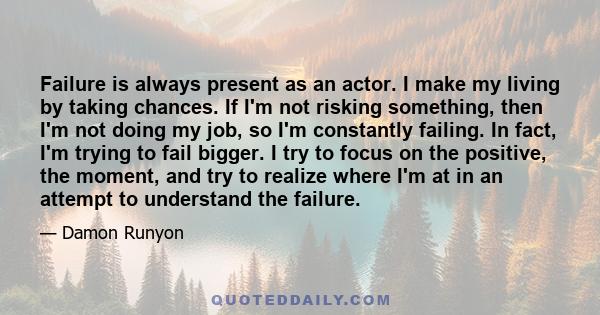 Failure is always present as an actor. I make my living by taking chances. If I'm not risking something, then I'm not doing my job, so I'm constantly failing. In fact, I'm trying to fail bigger. I try to focus on the