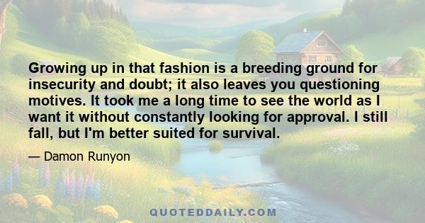 Growing up in that fashion is a breeding ground for insecurity and doubt; it also leaves you questioning motives. It took me a long time to see the world as I want it without constantly looking for approval. I still