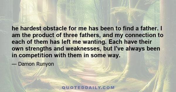 he hardest obstacle for me has been to find a father. I am the product of three fathers, and my connection to each of them has left me wanting. Each have their own strengths and weaknesses, but I've always been in