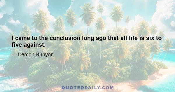 I came to the conclusion long ago that all life is six to five against.