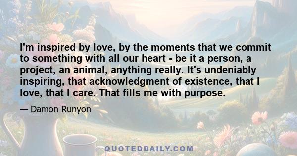 I'm inspired by love, by the moments that we commit to something with all our heart - be it a person, a project, an animal, anything really. It's undeniably inspiring, that acknowledgment of existence, that I love, that 