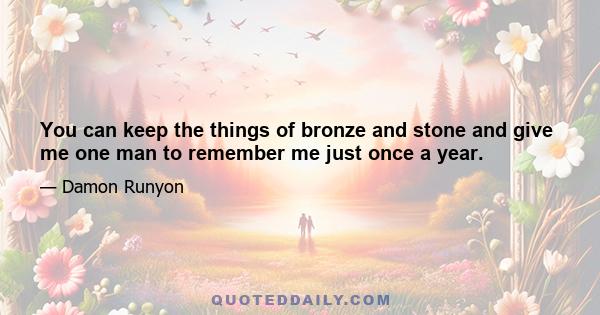 You can keep the things of bronze and stone and give me one man to remember me just once a year.