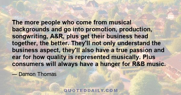 The more people who come from musical backgrounds and go into promotion, production, songwriting, A&R, plus get their business head together, the better. They'll not only understand the business aspect, they'll also