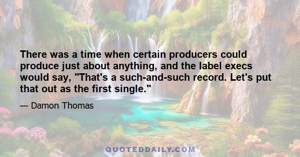 There was a time when certain producers could produce just about anything, and the label execs would say, That's a such-and-such record. Let's put that out as the first single.