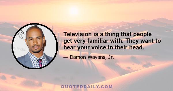 Television is a thing that people get very familiar with. They want to hear your voice in their head.