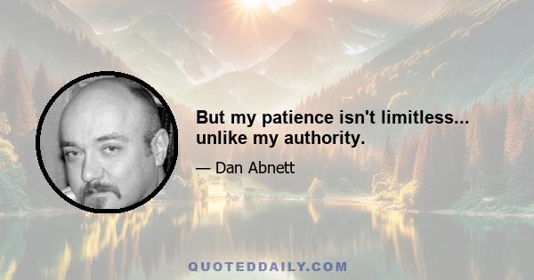 But my patience isn't limitless... unlike my authority.