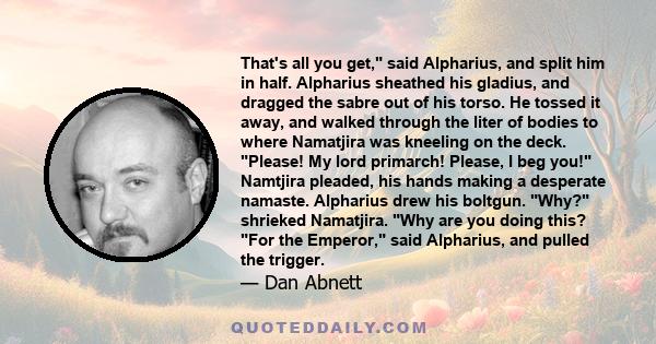 That's all you get, said Alpharius, and split him in half. Alpharius sheathed his gladius, and dragged the sabre out of his torso. He tossed it away, and walked through the liter of bodies to where Namatjira was