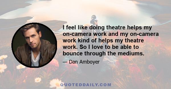 I feel like doing theatre helps my on-camera work and my on-camera work kind of helps my theatre work. So I love to be able to bounce through the mediums.