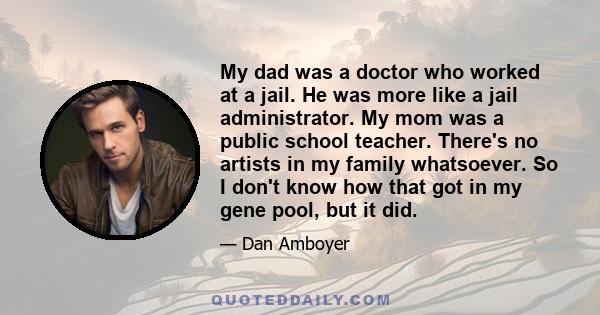 My dad was a doctor who worked at a jail. He was more like a jail administrator. My mom was a public school teacher. There's no artists in my family whatsoever. So I don't know how that got in my gene pool, but it did.