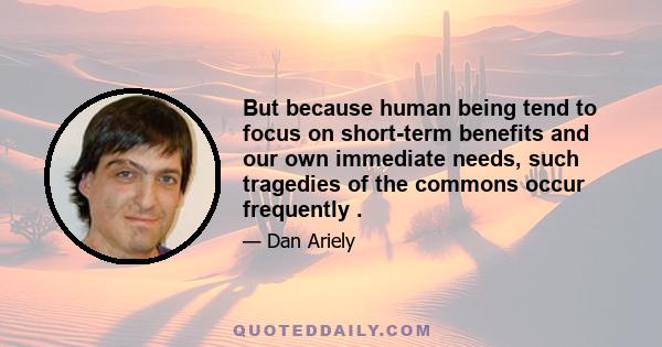 But because human being tend to focus on short-term benefits and our own immediate needs, such tragedies of the commons occur frequently .