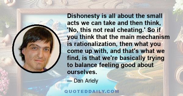 Dishonesty is all about the small acts we can take and then think, 'No, this not real cheating.' So if you think that the main mechanism is rationalization, then what you come up with, and that's what we find, is that