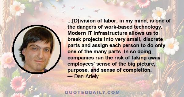 ...[D]ivision of labor, in my mind, is one of the dangers of work-based technology. Modern IT infrastructure allows us to break projects into very small, discrete parts and assign each person to do only one of the many