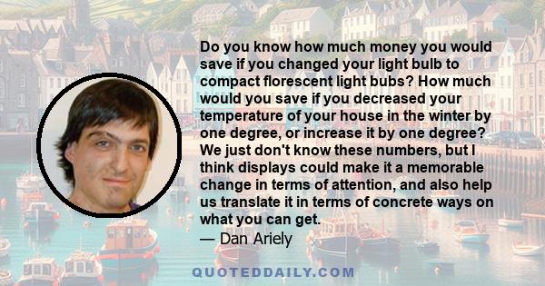 Do you know how much money you would save if you changed your light bulb to compact florescent light bubs? How much would you save if you decreased your temperature of your house in the winter by one degree, or increase 