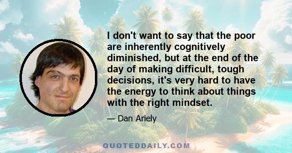 I don't want to say that the poor are inherently cognitively diminished, but at the end of the day of making difficult, tough decisions, it's very hard to have the energy to think about things with the right mindset.