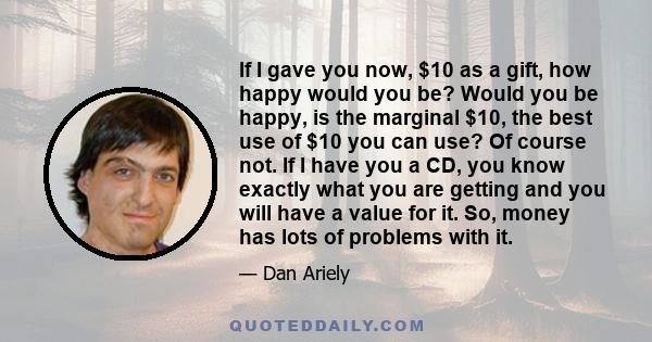 If I gave you now, $10 as a gift, how happy would you be? Would you be happy, is the marginal $10, the best use of $10 you can use? Of course not. If I have you a CD, you know exactly what you are getting and you will