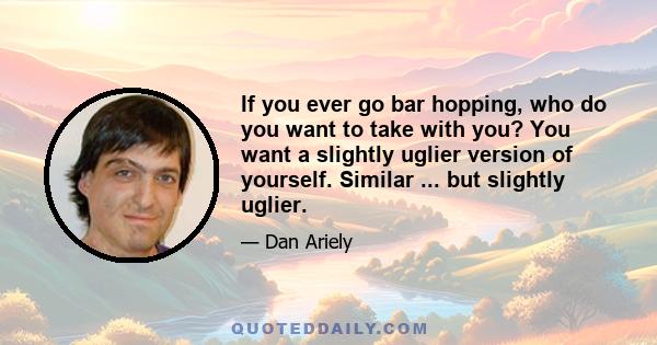 If you ever go bar hopping, who do you want to take with you? You want a slightly uglier version of yourself. Similar ... but slightly uglier.