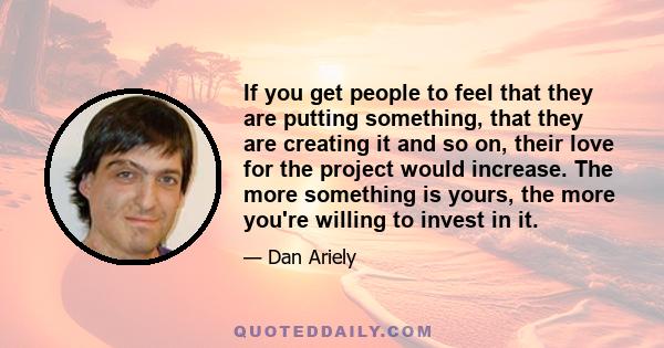 If you get people to feel that they are putting something, that they are creating it and so on, their love for the project would increase. The more something is yours, the more you're willing to invest in it.