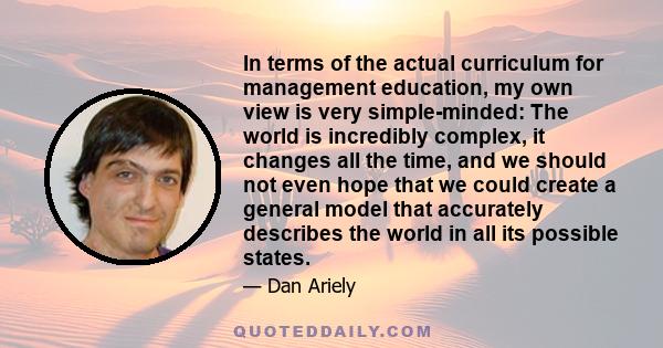 In terms of the actual curriculum for management education, my own view is very simple-minded: The world is incredibly complex, it changes all the time, and we should not even hope that we could create a general model