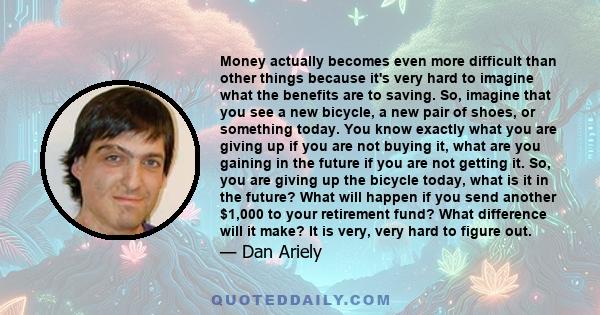 Money actually becomes even more difficult than other things because it's very hard to imagine what the benefits are to saving. So, imagine that you see a new bicycle, a new pair of shoes, or something today. You know