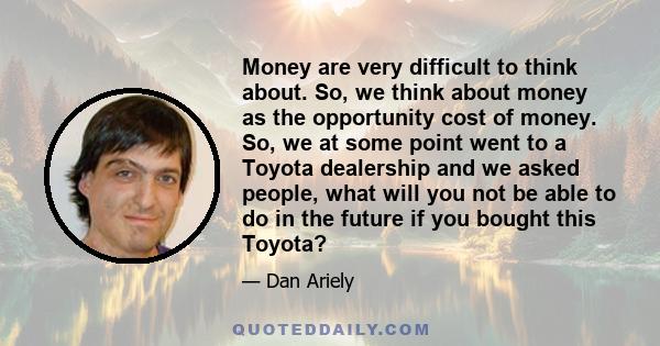 Money are very difficult to think about. So, we think about money as the opportunity cost of money. So, we at some point went to a Toyota dealership and we asked people, what will you not be able to do in the future if