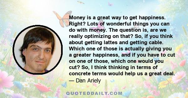 Money is a great way to get happiness. Right? Lots of wonderful things you can do with money. The question is, are we really optimizing on that? So, if you think about getting lattes and getting cable. Which one of