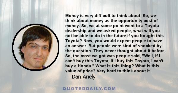 Money is very difficult to think about. So, we think about money as the opportunity cost of money. So, we at some point went to a Toyota dealership and we asked people, what will you not be able to do in the future if