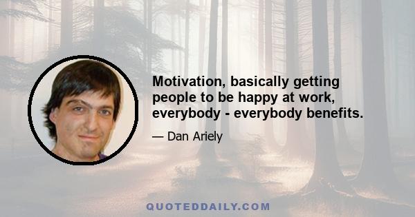 Motivation, basically getting people to be happy at work, everybody - everybody benefits.