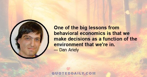 One of the big lessons from behavioral economics is that we make decisions as a function of the environment that we're in.