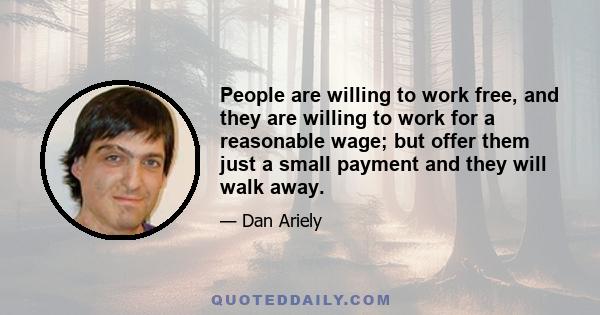 People are willing to work free, and they are willing to work for a reasonable wage; but offer them just a small payment and they will walk away.