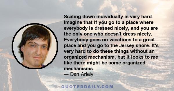 Scaling down individually is very hard. Imagine that if you go to a place where everybody is dressed nicely, and you are the only one who doesn't dress nicely. Everybody goes on vacations to a great place and you go to