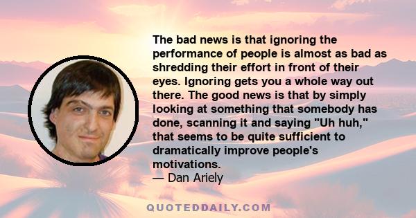 The bad news is that ignoring the performance of people is almost as bad as shredding their effort in front of their eyes. Ignoring gets you a whole way out there. The good news is that by simply looking at something