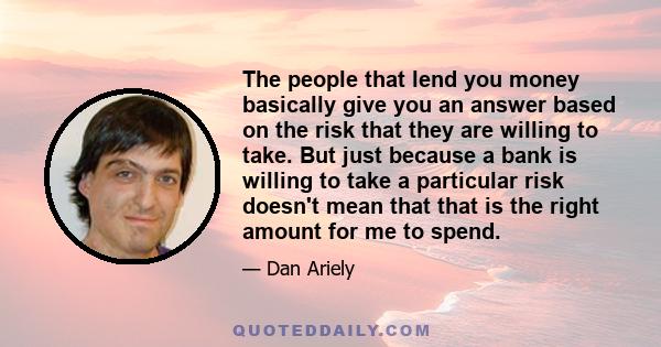 The people that lend you money basically give you an answer based on the risk that they are willing to take. But just because a bank is willing to take a particular risk doesn't mean that that is the right amount for me 