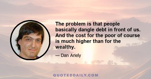 The problem is that people basically dangle debt in front of us. And the cost for the poor of course is much higher than for the wealthy.