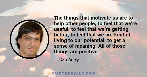 The things that motivate us are to help other people, to feel that we're useful, to feel that we're getting better, to feel that we are kind of living to our potential, to get a sense of meaning. All of those things are 