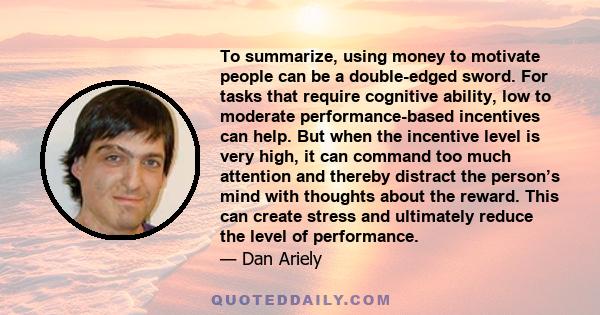 To summarize, using money to motivate people can be a double-edged sword. For tasks that require cognitive ability, low to moderate performance-based incentives can help. But when the incentive level is very high, it