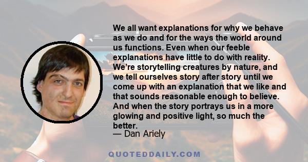 We all want explanations for why we behave as we do and for the ways the world around us functions. Even when our feeble explanations have little to do with reality. We’re storytelling creatures by nature, and we tell