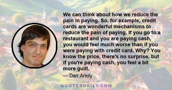 We can think about how we reduce the pain in paying. So, for example, credit cards are wonderful mechanisms to reduce the pain of paying. If you go to a restaurant and you are paying cash, you would feel much worse than 