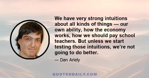 We have very strong intuitions about all kinds of things — our own ability, how the economy works, how we should pay school teachers. But unless we start testing those intuitions, we’re not going to do better.